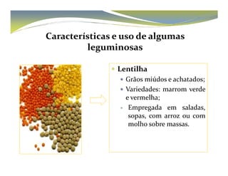 Características e uso de algumas 
leguminosas 
 Lentilha 
 Grãos miúdos e achatados; 
 VVaarriieeddaaddeess:: mmaarrrroomm vveerrddee 
e vermelha; 
 Empregada em saladas, 
sopas, com arroz ou com 
molho sobre massas. 
 