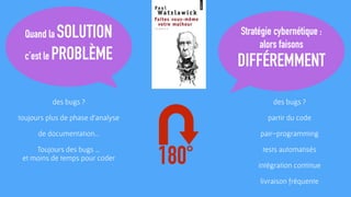 Quand la SOLUTION
c’est le PROBLÈME
Stratégie cybernétique :
alors faisons
DIFFÉREMMENT
180°
des bugs ?
toujours plus de phase d’analyse
de documentation…
Toujours des bugs … 
et moins de temps pour coder
des bugs ?
partir du code
pair-programming
tests automatisés
intégration continue
livraison fréquente
 