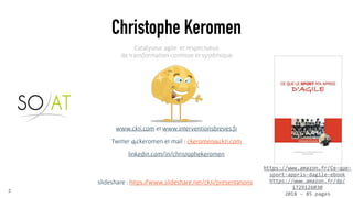 www.ckti.com et www.interventionsbreves.fr
Twitter @ckeromen et mail : ckeromen@ckti.com
linkedin.com/in/christophekeromen
Christophe Keromen
2
Catalyseur agile et respectueux
de transformation continue et systémique
https://www.amazon.fr/Ce-que-
sport-appris-dagile-ebook
https://www.amazon.fr/dp/
1729126030
2018 - 85 pages
slideshare : https://www.slideshare.net/ckti/presentations
 