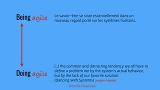 Le savoir-être se situe essentiellement dans un
nouveau regard porté sur les systèmes humains. 
(…) the common and distracting tendency we all have to
deﬁne a problem not by the system’s actual behavior, 
but by the lack of our favorite solution.
(Dancing With Systems)
Being agile
Doing agile
Jurgen Appelo
Donella Meadows
Jurgen Appelo
 