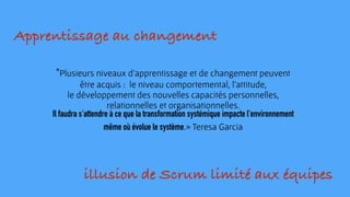"Plusieurs niveaux d’apprentissage et de changement peuvent
être acquis : le niveau comportemental, l'attitude,
le développement des nouvelles capacités personnelles,
relationnelles et organisationnelles.
Il faudra s'attendre à ce que la transformation systémique impacte l'environnement
même où évolue le système.» Teresa Garcia
Apprentissage au changement
illusion de Scrum limité aux équipes
 