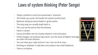 Laws of system thinking (Peter Senge)
• Today’s problems come from yesterday’s ‘solutions.’
• The harder you push, the harder the system pushes back.
• Behavior will grow worse before it grows better.
• The easy way out usually leads back in.
• The cure can be worse than the disease.
• Faster is slower.
• Cause and effect are not closely related in time and space.
• Small changes can produce big results…but the areas of highest leverage
are often the least obvious.
• You can have your cake and eat it too—but not all at once.
• Dividing an elephant in half does not produce two small elephants.
• There is no blame.
 