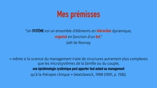 "Un SYSTÈME est un ensemble d'éléments en interaction dynamique,  
organisé en fonction d'un but."
Joël de Rosnay
Mes prémisses
« même si la science du management traite de structures autrement plus complexes
que les microsystèmes de la famille ou du couple,
une épistémologie systémique peut apporter tout autant au management  
qu’à la thérapie clinique » (Watzlawick, 1988 [1991, p. 158]).
 