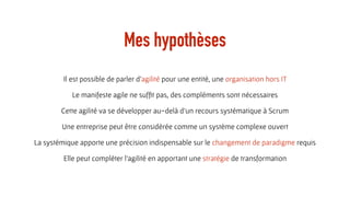 Mes hypothèses
Il est possible de parler d’agilité pour une entité, une organisation hors IT
Le manifeste agile ne sufﬁt pas, des compléments sont nécessaires
Cette agilité va se développer au-delà d’un recours systématique à Scrum
Une entreprise peut être considérée comme un système complexe ouvert
La systémique apporte une précision indispensable sur le changement de paradigme requis
Elle peut compléter l’agilité en apportant une stratégie de transformation
 