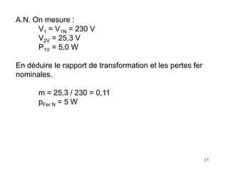 17
A.N. On mesure :
V1 = V1N = 230 V
V2V = 25,3 V
P1V = 5,0 W
En déduire le rapport de transformation et les pertes fer
nominales.
m = 25,3 / 230 = 0,11
pFer N = 5 W
 