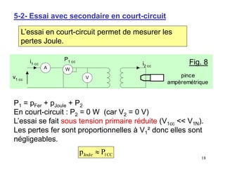 18
5-2- Essai avec secondaire en court-circuit
L’essai en court-circuit permet de mesurer les
pertes Joule.
W
V
A
v1 cc
i2 cc
i1 cc
P1 cc
pince
ampèremétrique
Fig. 8
P1 = pFer + pJoule + P2
En court-circuit : P2 = 0 W (car V2 = 0 V)
L’essai se fait sous tension primaire réduite (V1cc << V1N).
Les pertes fer sont proportionnelles à V1² donc elles sont
négligeables.
C
C
1
Joule P
p 
 