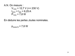 19
A.N. On mesure :
V1CC = 12,7 V (<< 230 V)
I2CC = I2N = 6,25 A
P1CC = 7,8 W
En déduire les pertes Joules nominales.
pJoule N = 7,8 W
 