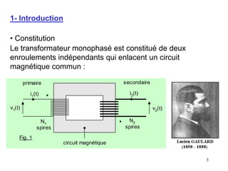 3
1- Introduction
• Constitution
Le transformateur monophasé est constitué de deux
enroulements indépendants qui enlacent un circuit
magnétique commun :
v1(t)
i1(t)
N1
spires
N2
spires
v2
(t)
i2(t)
primaire secondaire
circuit magnétique
Fig. 1
 