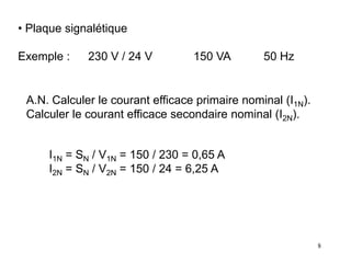 8
• Plaque signalétique
Exemple : 230 V / 24 V 150 VA 50 Hz
A.N. Calculer le courant efficace primaire nominal (I1N).
Calculer le courant efficace secondaire nominal (I2N).
I1N = SN / V1N = 150 / 230 = 0,65 A
I2N = SN / V2N = 150 / 24 = 6,25 A
 