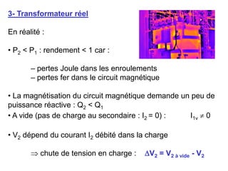 3- Transformateur réel
En réalité :
• P2 < P1 : rendement < 1 car :
– pertes Joule dans les enroulements
– pertes fer dans le circuit magnétique
• La magnétisation du circuit magnétique demande un peu de
puissance réactive : Q2 < Q1
• A vide (pas de charge au secondaire : I2 = 0) : I1v  0
• V2 dépend du courant I2 débité dans la charge
 chute de tension en charge : V2 = V2 à vide - V2
 