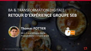 BA & Transformation Digitale - RetEx SEB1
BA & TRANSFORMATION DIGITALE :
RETOUR D’EXPÉRIENCE GROUPE SEB
Thomas POTTIER
BA (~7 ans) @Sopra Steria
Product Owner (~2 ans) @SEB
 