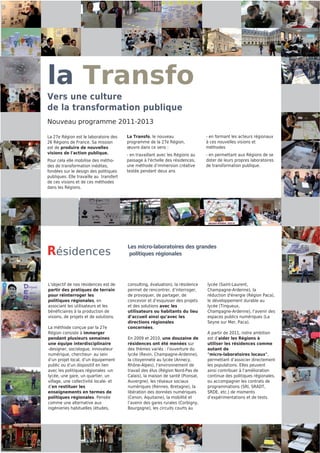 la Transfo
Vers une culture
de la transformation publique
Nouveau programme 2011-2013

La 27e Région est le laboratoire des     La Transfo, le nouveau                  - en formant les acteurs régionaux
26 Régions de France. Sa mission         programme de la 27e Région,             à ces nouvelles visions et
est de produire de nouvelles             œuvre dans ce sens :                    méthodes
visions de l'action publique.            - en travaillant avec les Régions au    - en permettant aux Régions de se
Pour cela elle mobilise des métho-       passage à l'échelle des résidences,     doter de leurs propres laboratoires
des de transformation inédites,          une méthode d’immersion créative        de transformation publique.
fondées sur le design des politiques     testée pendant deux ans
publiques. Elle travaille au transfert
de ces visions et de ces méthodes
dans les Régions.




Résidences
                                         Les micro-laboratoires des grandes
                                          politiques régionales




L’objectif de nos résidences est de      consulting, évaluation), la résidence   lycée (Saint-Laurent,
partir des pratiques de terrain          permet de rencontrer, d’interroger,     Champagne-Ardenne), la
pour réinterroger les                    de provoquer, de partager, de           réduction d'énergie (Région Paca),
politiques régionales, en                concevoir et d’esquisser des projets    le développement durable au
associant les utilisateurs et les        et des solutions avec les               lycée (Tinqueux,
bénéficiaires à la production de         utilisateurs ou habitants du lieu       Champagne-Ardenne), l’avenir des
visions, de projets et de solutions.     d’accueil ainsi qu’avec les             espaces publics numériques (La
                                         directions régionales                   Seyne sur Mer, Paca).
La méthode conçue par la 27e             concernées.
Région consiste à immerger                                                       A partir de 2011, notre ambition
pendant plusieurs semaines               En 2009 et 2010, une douzaine de        est d’aider les Régions à
une équipe interdisciplinaire            résidences ont été menées sur           utiliser les résidences comme
-designer, sociologue, innovateur        des thèmes variés : l’ouverture du      autant de
numérique, chercheur- au sein            lycée (Revin, Champagne-Ardenne),       "micro-laboratoires locaux",
d’un projet local, d’un équipement       la citoyenneté au lycée (Annecy,        permettant d’associer directement
public ou d’un dispositif en lien        Rhône-Alpes), l’environnement de        les populations. Elles peuvent
avec les politiques régionales -un       travail des élus (Région Nord-Pas de    ainsi contribuer à l’amélioration
lycée, une gare, un quartier, un         Calais), la maison de santé (Pionsat,   continue des politiques régionales,
village, une collectivité locale- et     Auvergne), les réseaux sociaux          ou accompagner les contrats de
d’en restituer les                       numériques (Rennes, Bretagne), la       programmations (SRI, SRADT,
enseignements en termes de               libération des données numériques       SRDE, etc.) de moments
politiques régionales. Pensée            (Cenon, Aquitaine), la mobilité et      d’expérimentations et de tests.
comme une alternative aux                l’avenir des gares rurales (Corbigny,
ingénieries habituelles (études,         Bourgogne), les circuits courts au
 