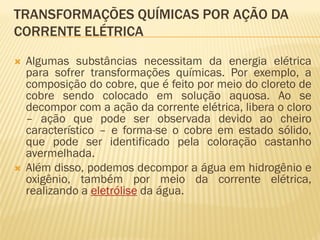 TRANSFORMAÇÕES QUÍMICAS POR AÇÃO DA
CORRENTE ELÉTRICA
 Algumas substâncias necessitam da energia elétrica
para sofrer transformações químicas. Por exemplo, a
composição do cobre, que é feito por meio do cloreto de
cobre sendo colocado em solução aquosa. Ao se
decompor com a ação da corrente elétrica, libera o cloro
– ação que pode ser observada devido ao cheiro
característico – e forma-se o cobre em estado sólido,
que pode ser identificado pela coloração castanho
avermelhada.
 Além disso, podemos decompor a água em hidrogênio e
oxigênio, também por meio da corrente elétrica,
realizando a eletrólise da água.
 