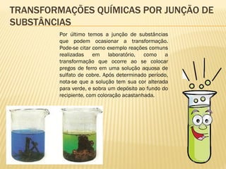 TRANSFORMAÇÕES QUÍMICAS POR JUNÇÃO DE
SUBSTÂNCIAS
Por último temos a junção de substâncias
que podem ocasionar a transformação.
Pode-se citar como exemplo reações comuns
realizadas em laboratório, como a
transformação que ocorre ao se colocar
pregos de ferro em uma solução aquosa de
sulfato de cobre. Após determinado período,
nota-se que a solução tem sua cor alterada
para verde, e sobra um depósito ao fundo do
recipiente, com coloração acastanhada.
 