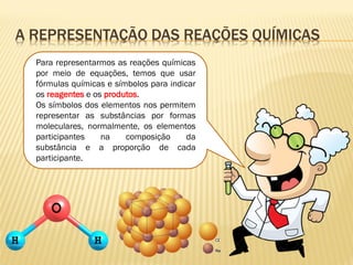 A REPRESENTAÇÃO DAS REAÇÕES QUÍMICAS
Para representarmos as reações químicas
por meio de equações, temos que usar
fórmulas químicas e símbolos para indicar
os reagentes e os produtos.
Os símbolos dos elementos nos permitem
representar as substâncias por formas
moleculares, normalmente, os elementos
participantes na composição da
substância e a proporção de cada
participante.
 