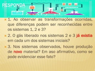 RESPONDA
 1. Ao observar as transformações ocorridas,
que diferenças podem ser reconhecidas entre
os sistemas 1, 2 e 3?
 2. O gás liberado nos sistemas 2 e 3 já existia
em cada um dos sistemas iniciais?
 3. Nos sistemas observados, houve produção
de novo material? Em aso afirmativo, como se
pode evidenciar esse fato?
 