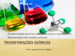 TRANSFOMAÇÕES QUÍMICAS
• Transformações químicas entre níveis micro e macroscópico;
• Representação das reações químicas
Prof.ª: Layanne P. de C. Caetano
 