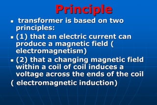 Principle
  transformer is based on two
  principles:
 (1) that an electric current can
  produce a magnetic field (
  electromagnetism)
 (2) that a changing magnetic field
  within a coil of coil induces a
  voltage across the ends of the coil
( electromagnetic induction)
 