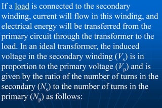 If a load is connected to the secondary
winding, current will flow in this winding, and
electrical energy will be transferred from the
primary circuit through the transformer to the
load. In an ideal transformer, the induced
voltage in the secondary winding (Vs) is in
proportion to the primary voltage (Vp) and is
given by the ratio of the number of turns in the
secondary (Ns) to the number of turns in the
primary (Np) as follows:
 