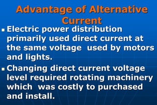 Advantage of Alternative
           Current
 Electric power distribution
  primarily used direct current at
  the same voltage used by motors
  and lights.
 Changing direct current voltage
  level required rotating machinery
  which was costly to purchased
  and install.
 