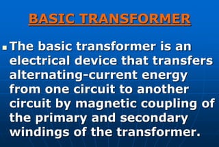 BASIC TRANSFORMER

   The basic transformer is an
    electrical device that transfers
    alternating-current energy
    from one circuit to another
    circuit by magnetic coupling of
    the primary and secondary
    windings of the transformer.
 