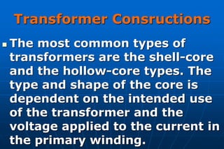 Transformer Consructions
   The most common types of
    transformers are the shell-core
    and the hollow-core types. The
    type and shape of the core is
    dependent on the intended use
    of the transformer and the
    voltage applied to the current in
    the primary winding.
 