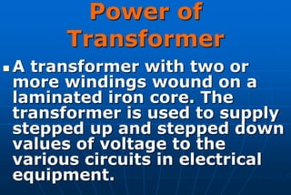 Power of
         Transformer
   A transformer with two or
    more windings wound on a
    laminated iron core. The
    transformer is used to supply
    stepped up and stepped down
    values of voltage to the
    various circuits in electrical
    equipment.
 