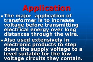 Application
 The major application of
  transformer is to increase
  voltage before transmitting
  electrical energy over long
  distances through the wire.
 Also used extensively in
  electronic products to step
  down the supply voltage to a
  level suitable for the low
  voltage circuits they contain.
 