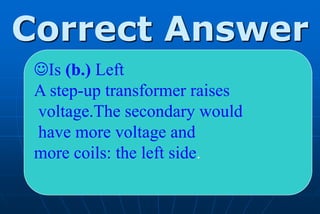 Correct Answer
 Is (b.) Left
 A step-up transformer raises
 voltage.The secondary would
 have more voltage and
 more coils: the left side.
 