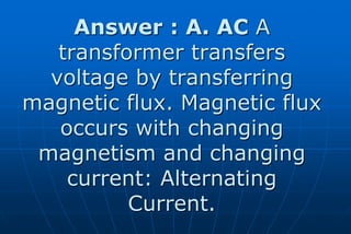 Answer : A. AC A
   transformer transfers
  voltage by transferring
magnetic flux. Magnetic flux
   occurs with changing
 magnetism and changing
    current: Alternating
          Current.
 