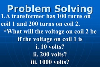 Problem Solving
1.A transformer has 100 turns on
coil 1 and 200 turns on coil 2.
 *What will the voltage on coil 2 be
       if the voltage on coil 1 is
                i. 10 volts?
              ii. 200 volts?
             iii. 1000 volts?
 
