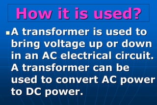 How it is used?
   A transformer is used to
    bring voltage up or down
    in an AC electrical circuit.
    A transformer can be
    used to convert AC power
    to DC power.
 