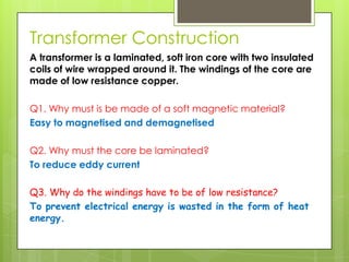 Transformer Construction
A transformer is a laminated, soft iron core with two insulated
coils of wire wrapped around it. The windings of the core are
made of low resistance copper.
Q1. Why must is be made of a soft magnetic material?
Easy to magnetised and demagnetised

Q2. Why must the core be laminated?
To reduce eddy current
Q3. Why do the windings have to be of low resistance?
To prevent electrical energy is wasted in the form of heat
energy.

 