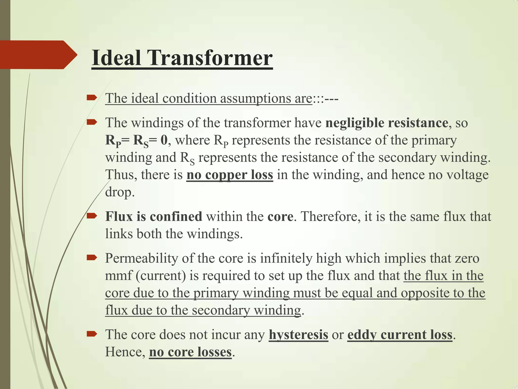 Ideal Transformer
 The ideal condition assumptions are:::---
 The windings of the transformer have negligible resistance, so
RP= RS= 0, where RP represents the resistance of the primary
winding and RS represents the resistance of the secondary winding.
Thus, there is no copper loss in the winding, and hence no voltage
drop.
 Flux is confined within the core. Therefore, it is the same flux that
links both the windings.
 Permeability of the core is infinitely high which implies that zero
mmf (current) is required to set up the flux and that the flux in the
core due to the primary winding must be equal and opposite to the
flux due to the secondary winding.
 The core does not incur any hysteresis or eddy current loss.
Hence, no core losses.
 