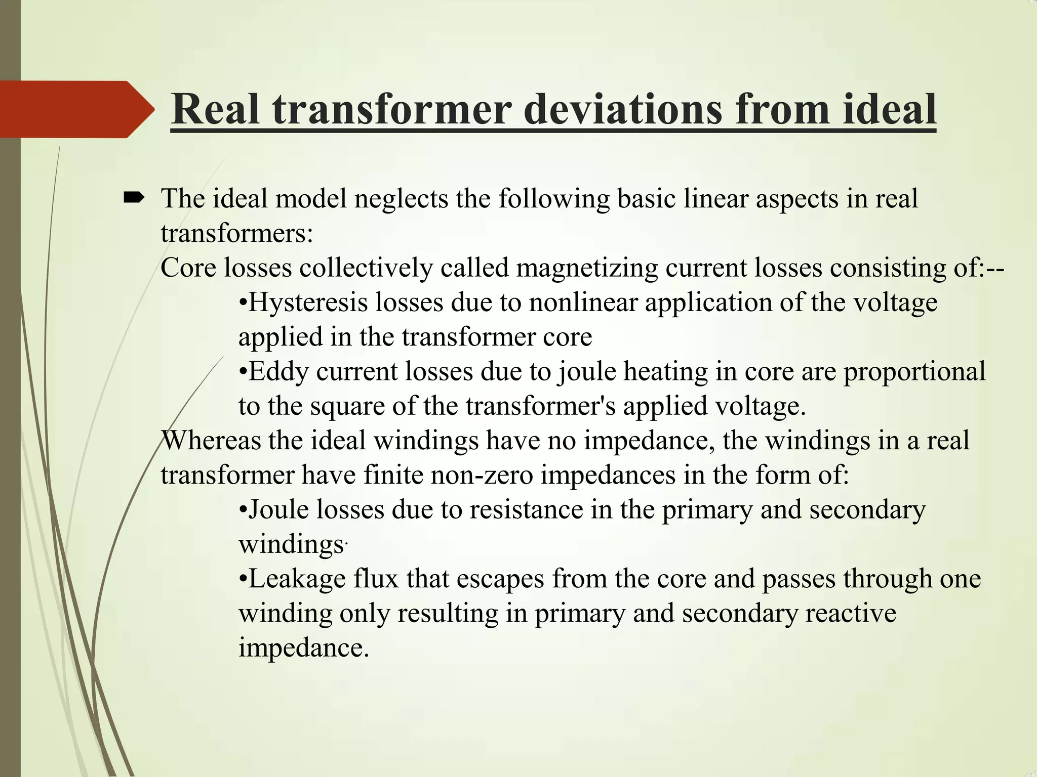 Real transformer deviations from ideal
 The ideal model neglects the following basic linear aspects in real
transformers:
Core losses collectively called magnetizing current losses consisting of:--
•Hysteresis losses due to nonlinear application of the voltage
applied in the transformer core
•Eddy current losses due to joule heating in core are proportional
to the square of the transformer's applied voltage.
Whereas the ideal windings have no impedance, the windings in a real
transformer have finite non-zero impedances in the form of:
•Joule losses due to resistance in the primary and secondary
windings.
•Leakage flux that escapes from the core and passes through one
winding only resulting in primary and secondary reactive
impedance.
 