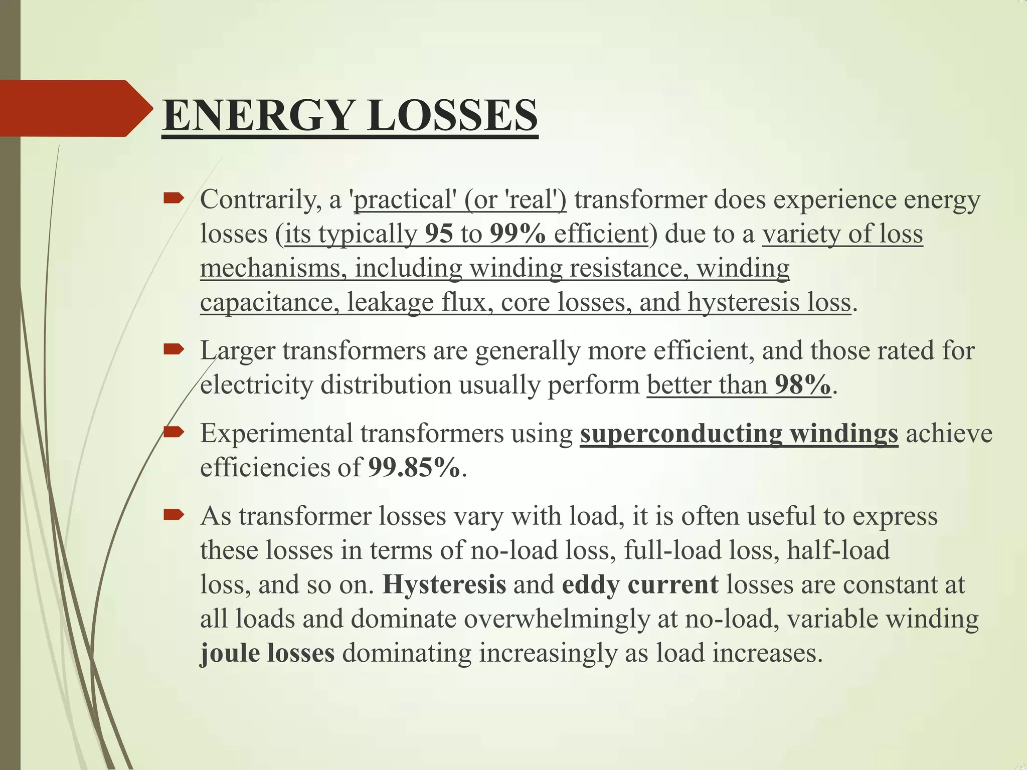 ENERGY LOSSES
 Contrarily, a 'practical' (or 'real') transformer does experience energy
losses (its typically 95 to 99% efficient) due to a variety of loss
mechanisms, including winding resistance, winding
capacitance, leakage flux, core losses, and hysteresis loss.
 Larger transformers are generally more efficient, and those rated for
electricity distribution usually perform better than 98%.
 Experimental transformers using superconducting windings achieve
efficiencies of 99.85%.
 As transformer losses vary with load, it is often useful to express
these losses in terms of no-load loss, full-load loss, half-load
loss, and so on. Hysteresis and eddy current losses are constant at
all loads and dominate overwhelmingly at no-load, variable winding
joule losses dominating increasingly as load increases.
 