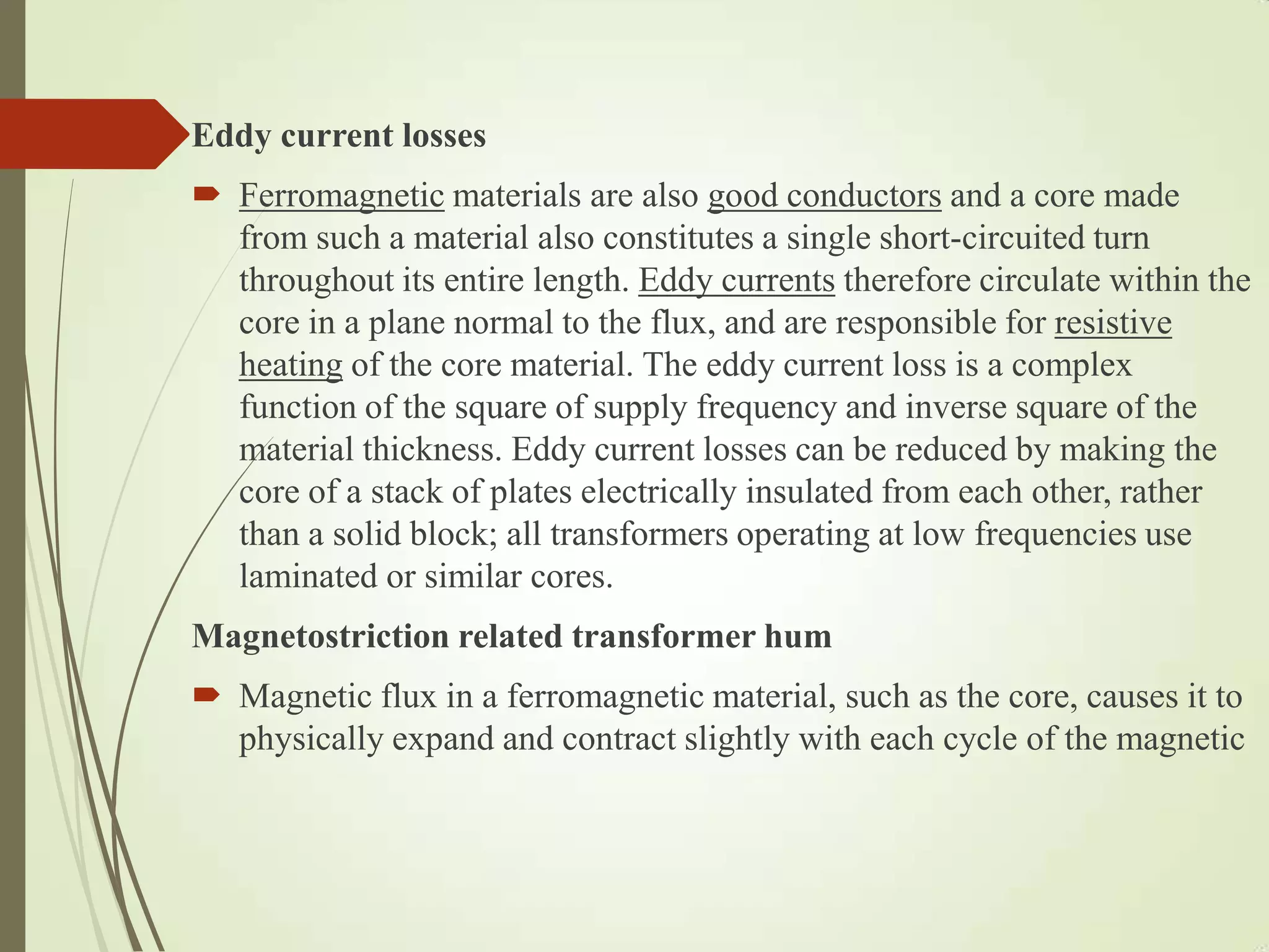 Eddy current losses
 Ferromagnetic materials are also good conductors and a core made
from such a material also constitutes a single short-circuited turn
throughout its entire length. Eddy currents therefore circulate within the
core in a plane normal to the flux, and are responsible for resistive
heating of the core material. The eddy current loss is a complex
function of the square of supply frequency and inverse square of the
material thickness. Eddy current losses can be reduced by making the
core of a stack of plates electrically insulated from each other, rather
than a solid block; all transformers operating at low frequencies use
laminated or similar cores.
Magnetostriction related transformer hum
 Magnetic flux in a ferromagnetic material, such as the core, causes it to
physically expand and contract slightly with each cycle of the magnetic
 