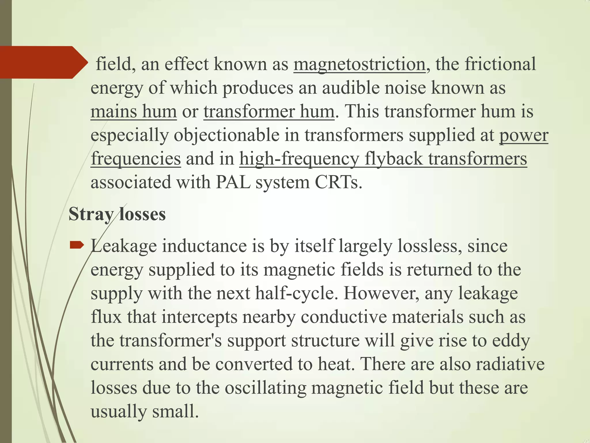  field, an effect known as magnetostriction, the frictional
energy of which produces an audible noise known as
mains hum or transformer hum. This transformer hum is
especially objectionable in transformers supplied at power
frequencies and in high-frequency flyback transformers
associated with PAL system CRTs.
Stray losses
 Leakage inductance is by itself largely lossless, since
energy supplied to its magnetic fields is returned to the
supply with the next half-cycle. However, any leakage
flux that intercepts nearby conductive materials such as
the transformer's support structure will give rise to eddy
currents and be converted to heat. There are also radiative
losses due to the oscillating magnetic field but these are
usually small.
 