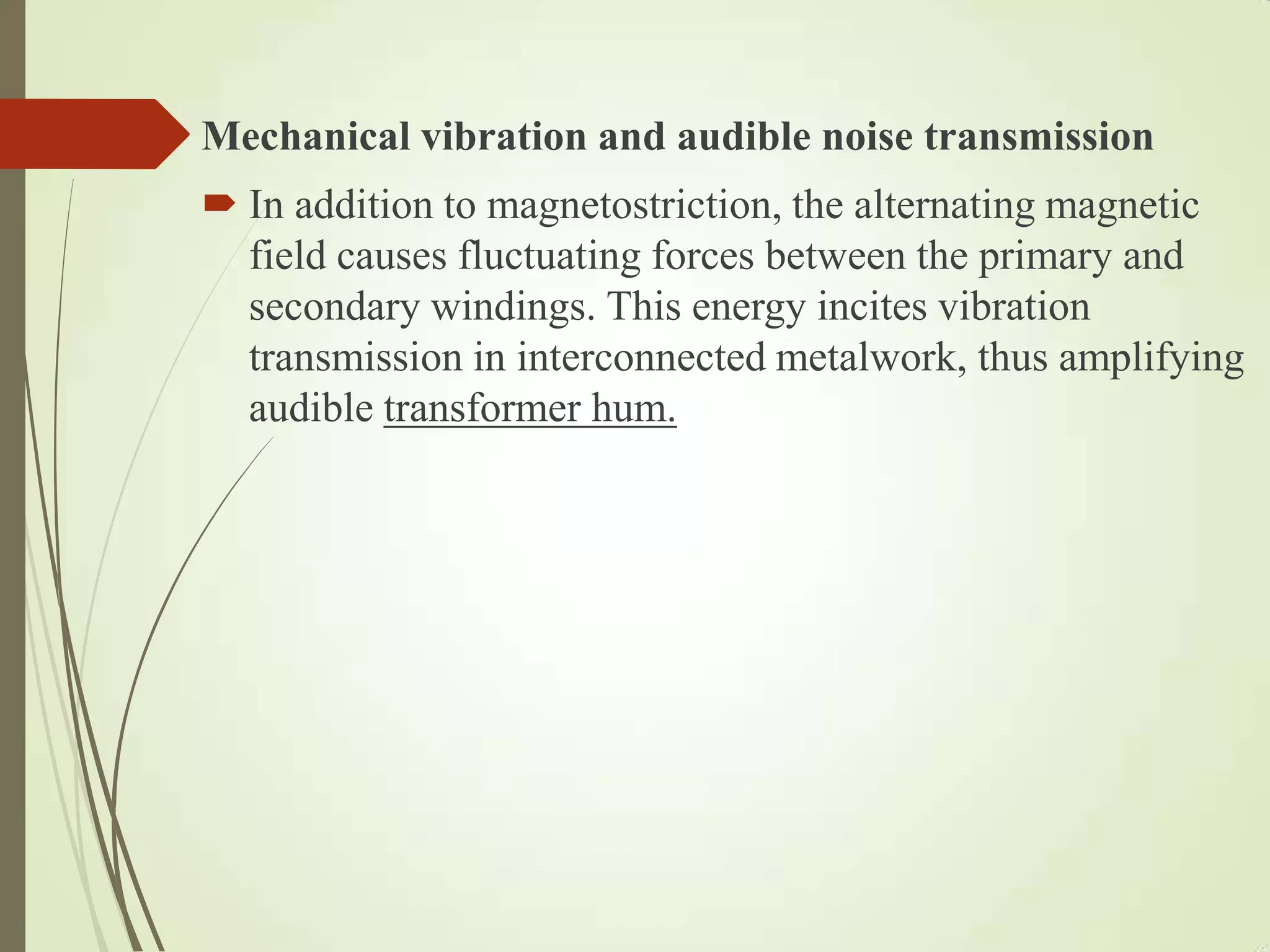 Mechanical vibration and audible noise transmission
 In addition to magnetostriction, the alternating magnetic
field causes fluctuating forces between the primary and
secondary windings. This energy incites vibration
transmission in interconnected metalwork, thus amplifying
audible transformer hum.
 