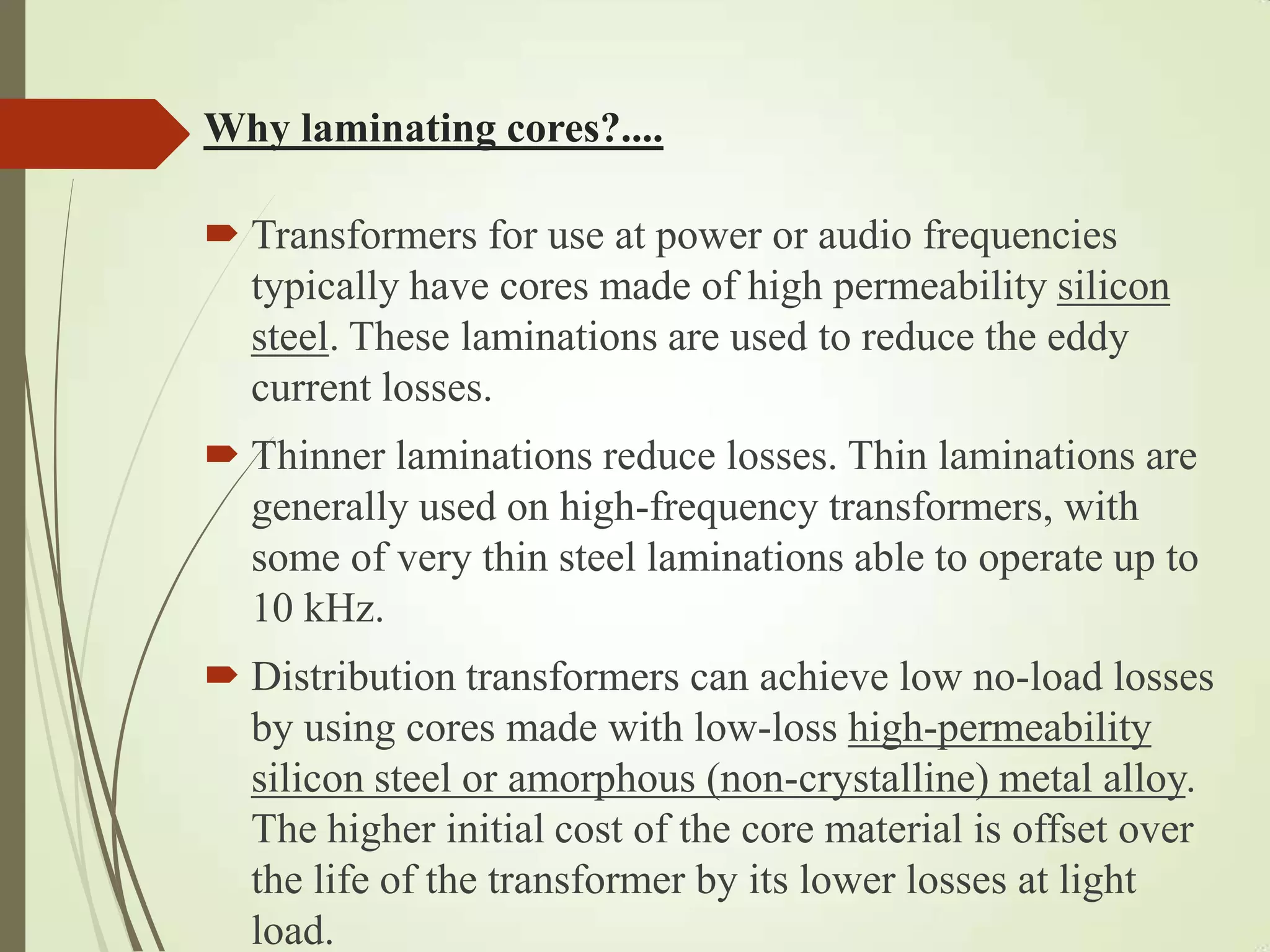Why laminating cores?....
 Transformers for use at power or audio frequencies
typically have cores made of high permeability silicon
steel. These laminations are used to reduce the eddy
current losses.
 Thinner laminations reduce losses. Thin laminations are
generally used on high-frequency transformers, with
some of very thin steel laminations able to operate up to
10 kHz.
 Distribution transformers can achieve low no-load losses
by using cores made with low-loss high-permeability
silicon steel or amorphous (non-crystalline) metal alloy.
The higher initial cost of the core material is offset over
the life of the transformer by its lower losses at light
load.
 