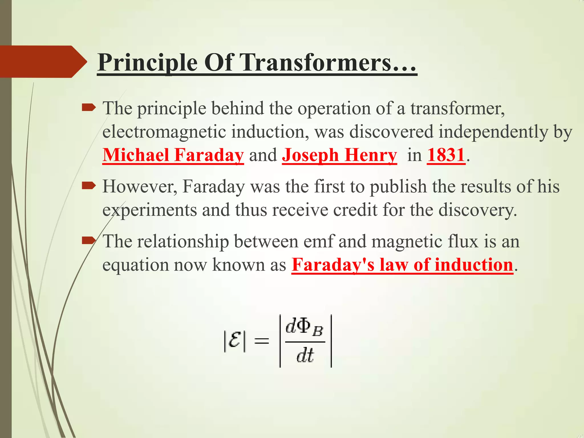 Principle Of Transformers…
 The principle behind the operation of a transformer,
electromagnetic induction, was discovered independently by
Michael Faraday and Joseph Henry in 1831.
 However, Faraday was the first to publish the results of his
experiments and thus receive credit for the discovery.
 The relationship between emf and magnetic flux is an
equation now known as Faraday's law of induction.
 