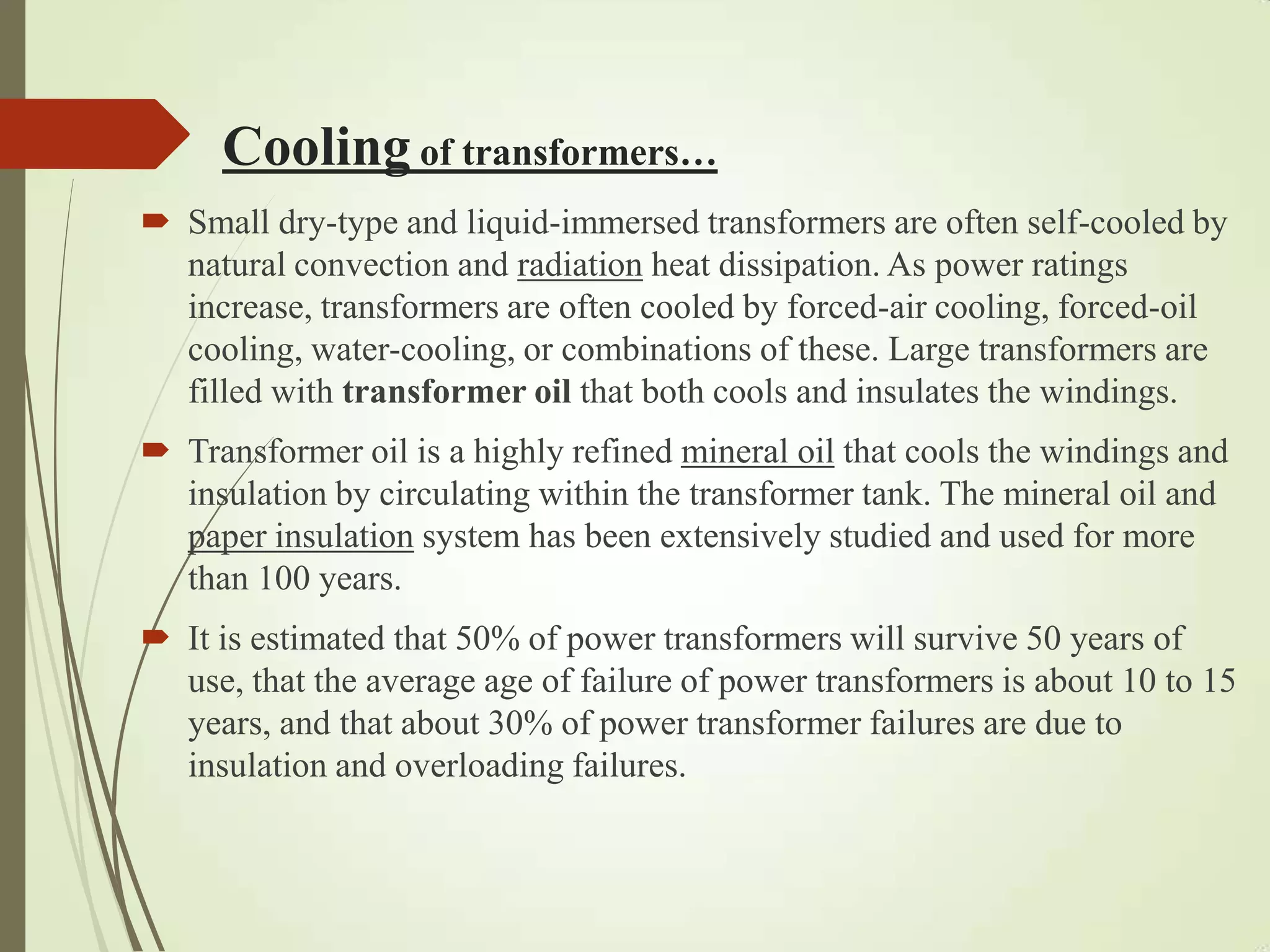 Cooling of transformers…
 Small dry-type and liquid-immersed transformers are often self-cooled by
natural convection and radiation heat dissipation. As power ratings
increase, transformers are often cooled by forced-air cooling, forced-oil
cooling, water-cooling, or combinations of these. Large transformers are
filled with transformer oil that both cools and insulates the windings.
 Transformer oil is a highly refined mineral oil that cools the windings and
insulation by circulating within the transformer tank. The mineral oil and
paper insulation system has been extensively studied and used for more
than 100 years.
 It is estimated that 50% of power transformers will survive 50 years of
use, that the average age of failure of power transformers is about 10 to 15
years, and that about 30% of power transformer failures are due to
insulation and overloading failures.
 