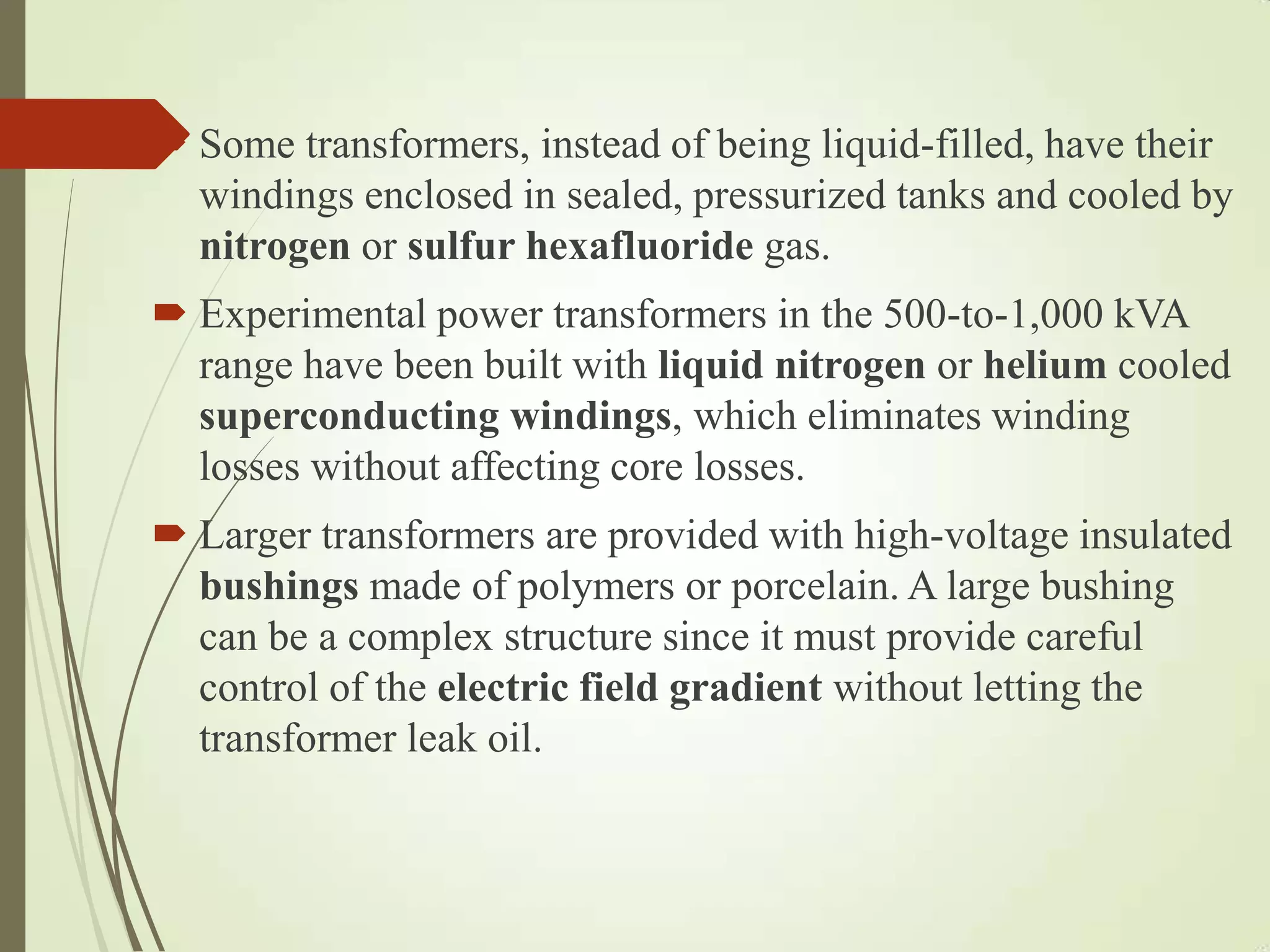  Some transformers, instead of being liquid-filled, have their
windings enclosed in sealed, pressurized tanks and cooled by
nitrogen or sulfur hexafluoride gas.
 Experimental power transformers in the 500-to-1,000 kVA
range have been built with liquid nitrogen or helium cooled
superconducting windings, which eliminates winding
losses without affecting core losses.
 Larger transformers are provided with high-voltage insulated
bushings made of polymers or porcelain. A large bushing
can be a complex structure since it must provide careful
control of the electric field gradient without letting the
transformer leak oil.
 