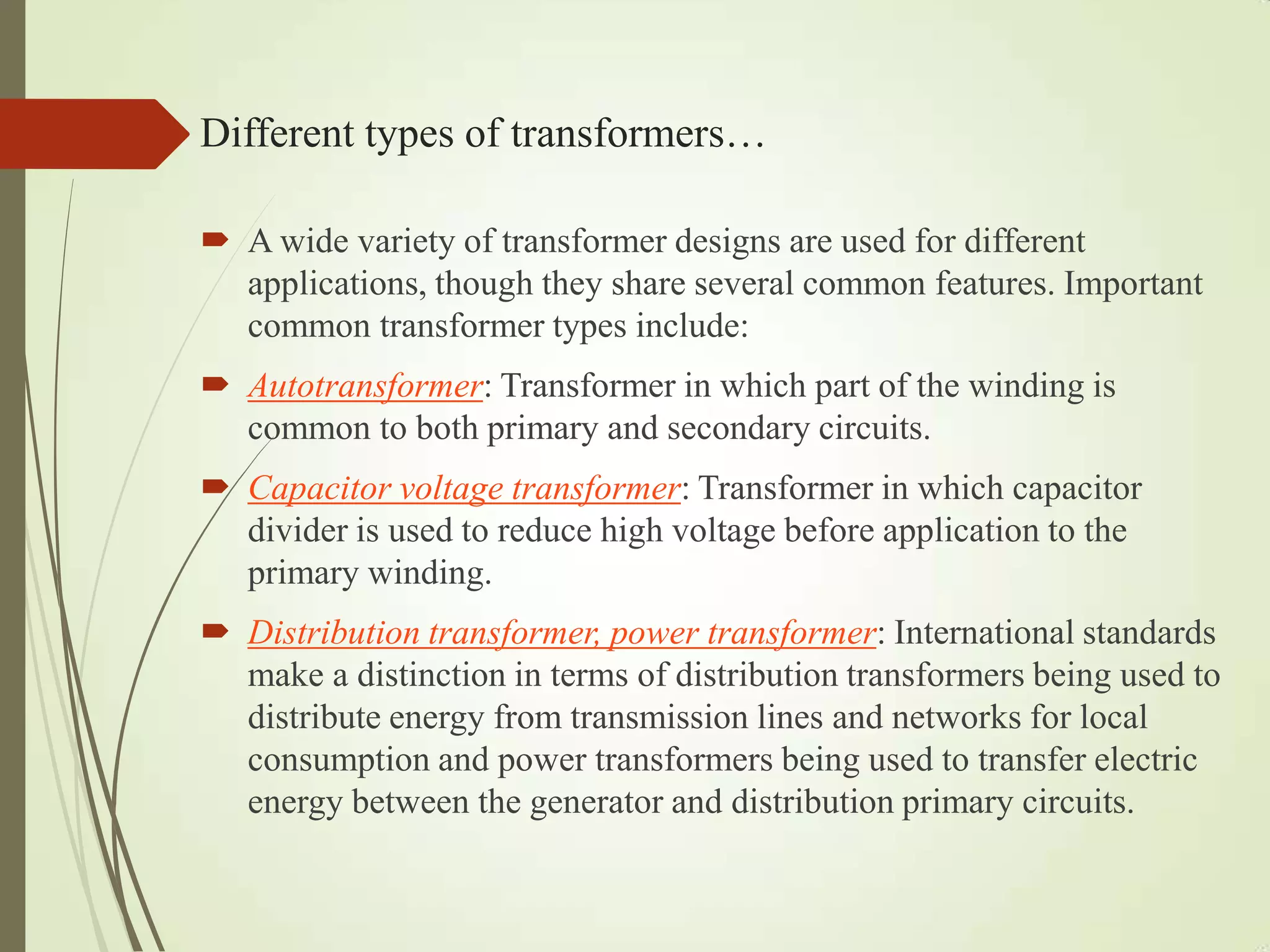 Different types of transformers…
 A wide variety of transformer designs are used for different
applications, though they share several common features. Important
common transformer types include:
 Autotransformer: Transformer in which part of the winding is
common to both primary and secondary circuits.
 Capacitor voltage transformer: Transformer in which capacitor
divider is used to reduce high voltage before application to the
primary winding.
 Distribution transformer, power transformer: International standards
make a distinction in terms of distribution transformers being used to
distribute energy from transmission lines and networks for local
consumption and power transformers being used to transfer electric
energy between the generator and distribution primary circuits.
 
