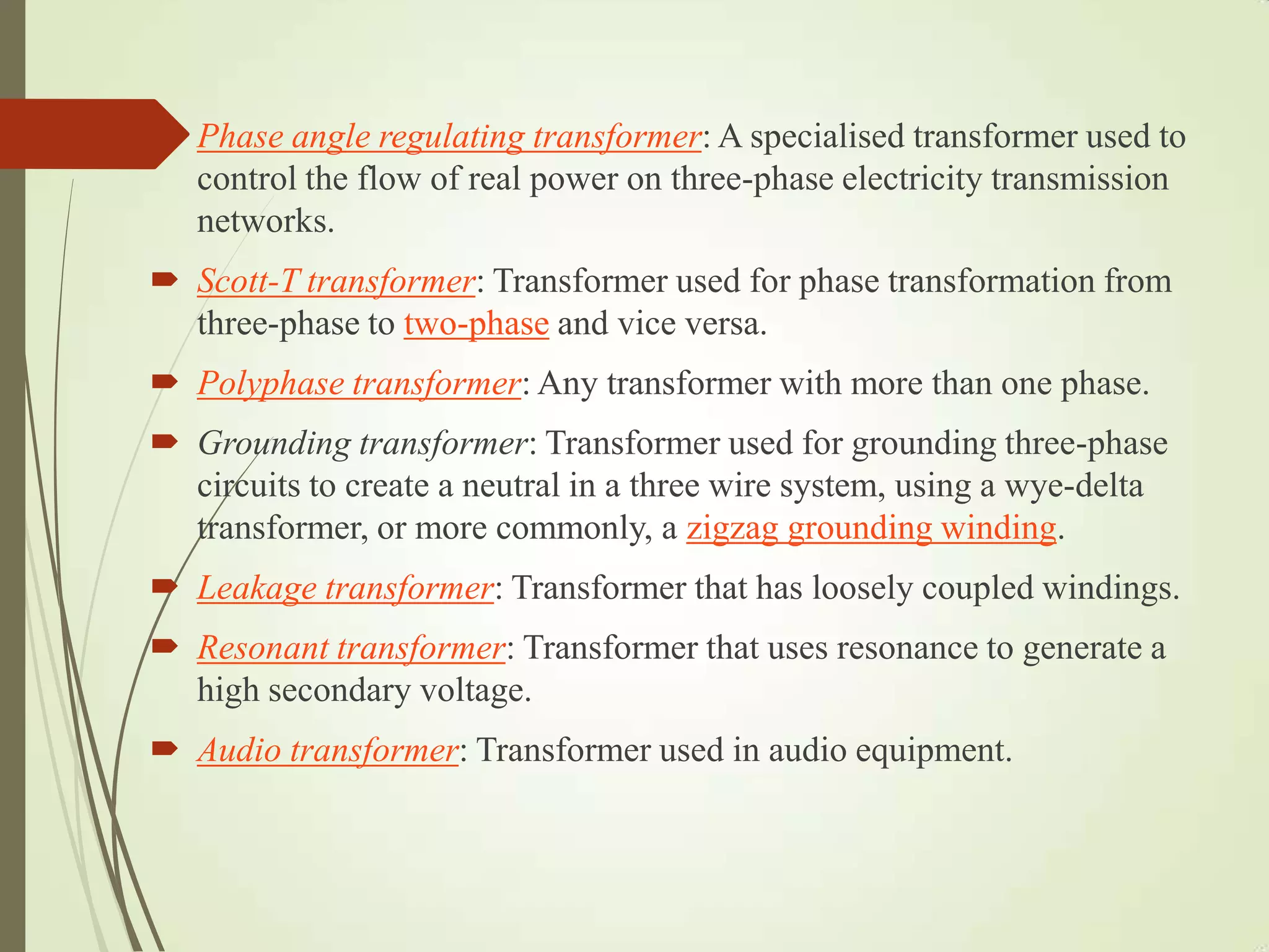  Phase angle regulating transformer: A specialised transformer used to
control the flow of real power on three-phase electricity transmission
networks.
 Scott-T transformer: Transformer used for phase transformation from
three-phase to two-phase and vice versa.
 Polyphase transformer: Any transformer with more than one phase.
 Grounding transformer: Transformer used for grounding three-phase
circuits to create a neutral in a three wire system, using a wye-delta
transformer, or more commonly, a zigzag grounding winding.
 Leakage transformer: Transformer that has loosely coupled windings.
 Resonant transformer: Transformer that uses resonance to generate a
high secondary voltage.
 Audio transformer: Transformer used in audio equipment.
 