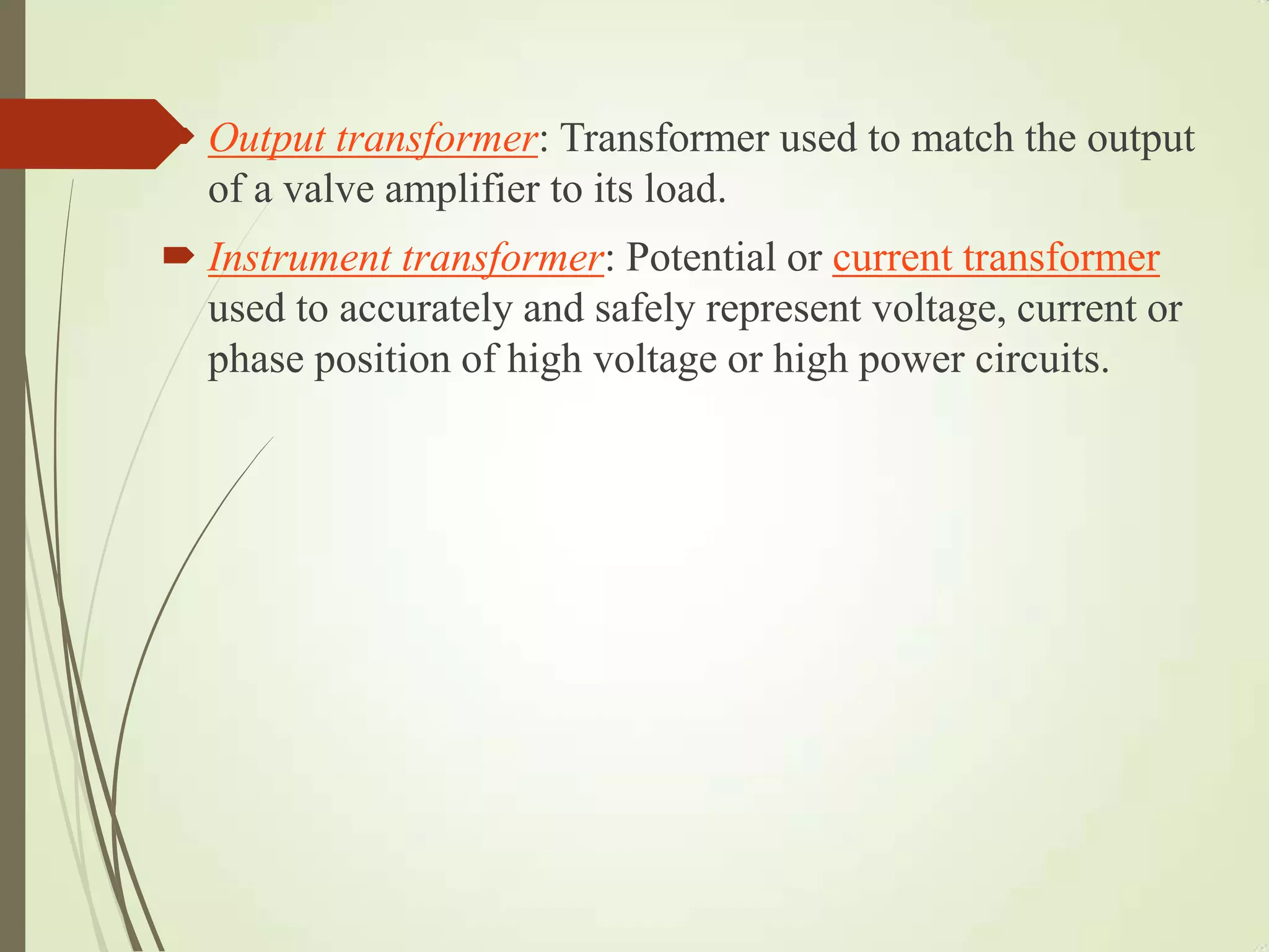  Output transformer: Transformer used to match the output
of a valve amplifier to its load.
 Instrument transformer: Potential or current transformer
used to accurately and safely represent voltage, current or
phase position of high voltage or high power circuits.
 