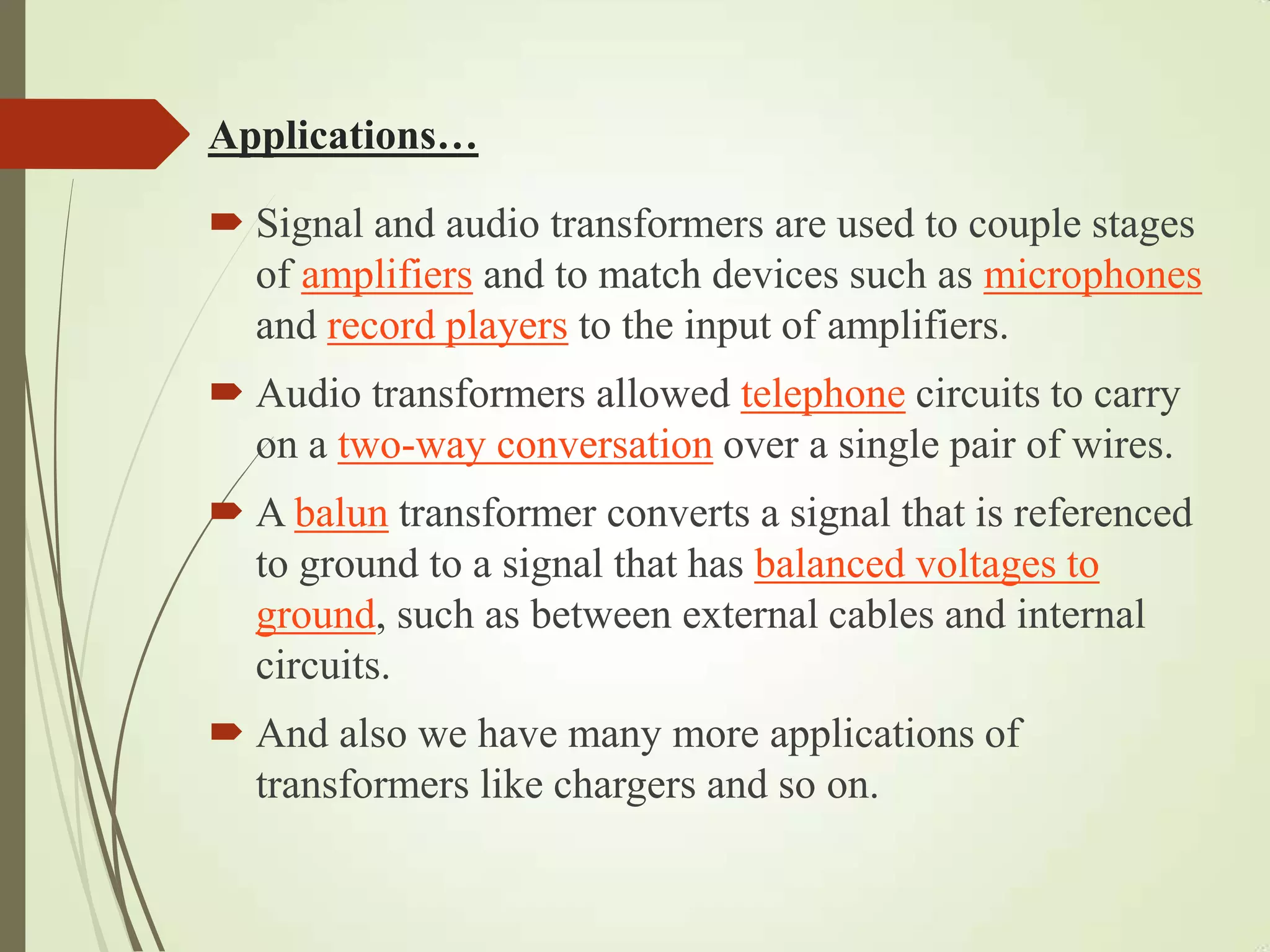 Applications…
 Signal and audio transformers are used to couple stages
of amplifiers and to match devices such as microphones
and record players to the input of amplifiers.
 Audio transformers allowed telephone circuits to carry
on a two-way conversation over a single pair of wires.
 A balun transformer converts a signal that is referenced
to ground to a signal that has balanced voltages to
ground, such as between external cables and internal
circuits.
 And also we have many more applications of
transformers like chargers and so on.
 