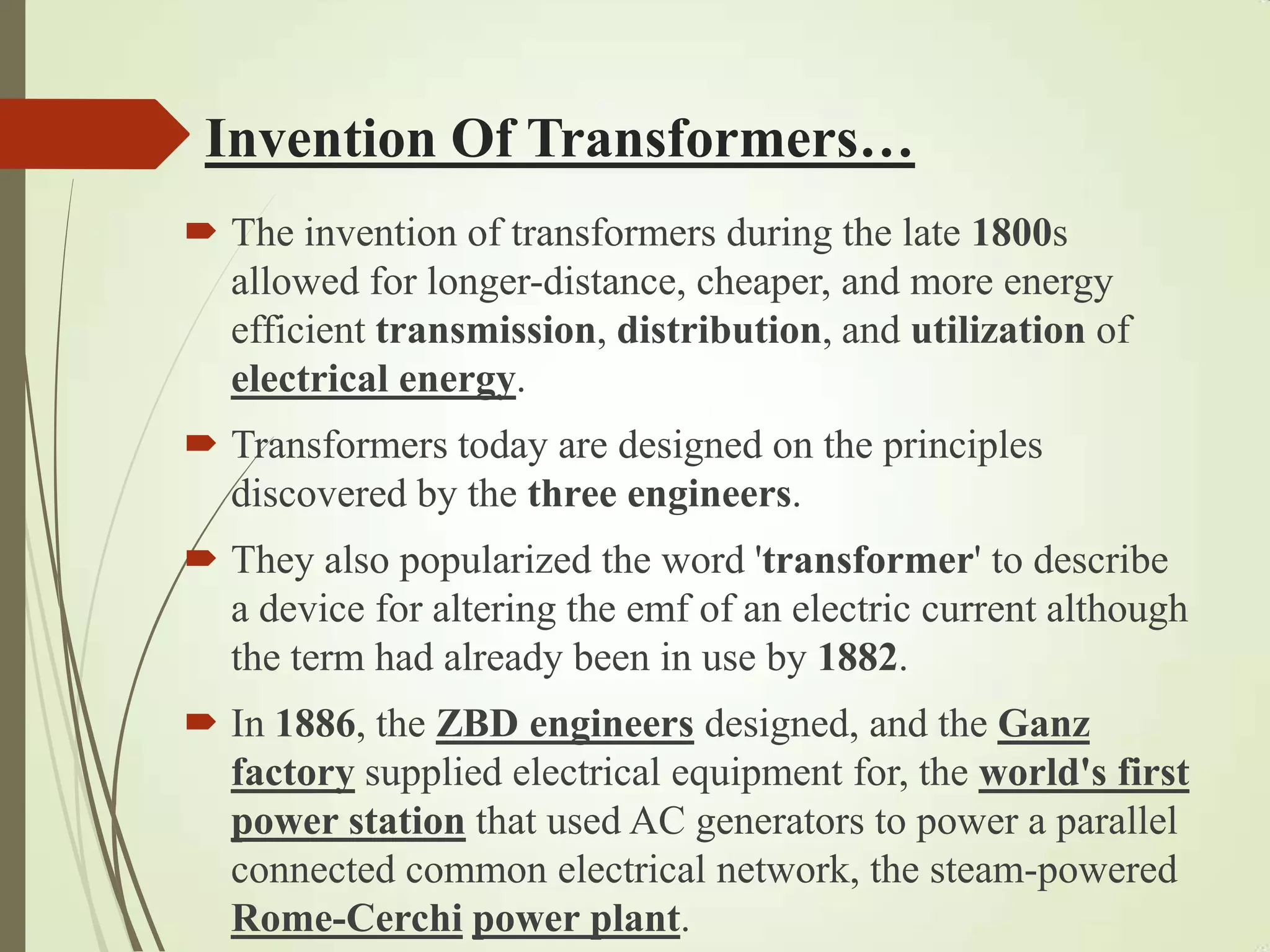 Invention Of Transformers…
 The invention of transformers during the late 1800s
allowed for longer-distance, cheaper, and more energy
efficient transmission, distribution, and utilization of
electrical energy.
 Transformers today are designed on the principles
discovered by the three engineers.
 They also popularized the word 'transformer' to describe
a device for altering the emf of an electric current although
the term had already been in use by 1882.
 In 1886, the ZBD engineers designed, and the Ganz
factory supplied electrical equipment for, the world's first
power station that used AC generators to power a parallel
connected common electrical network, the steam-powered
Rome-Cerchi power plant.
 