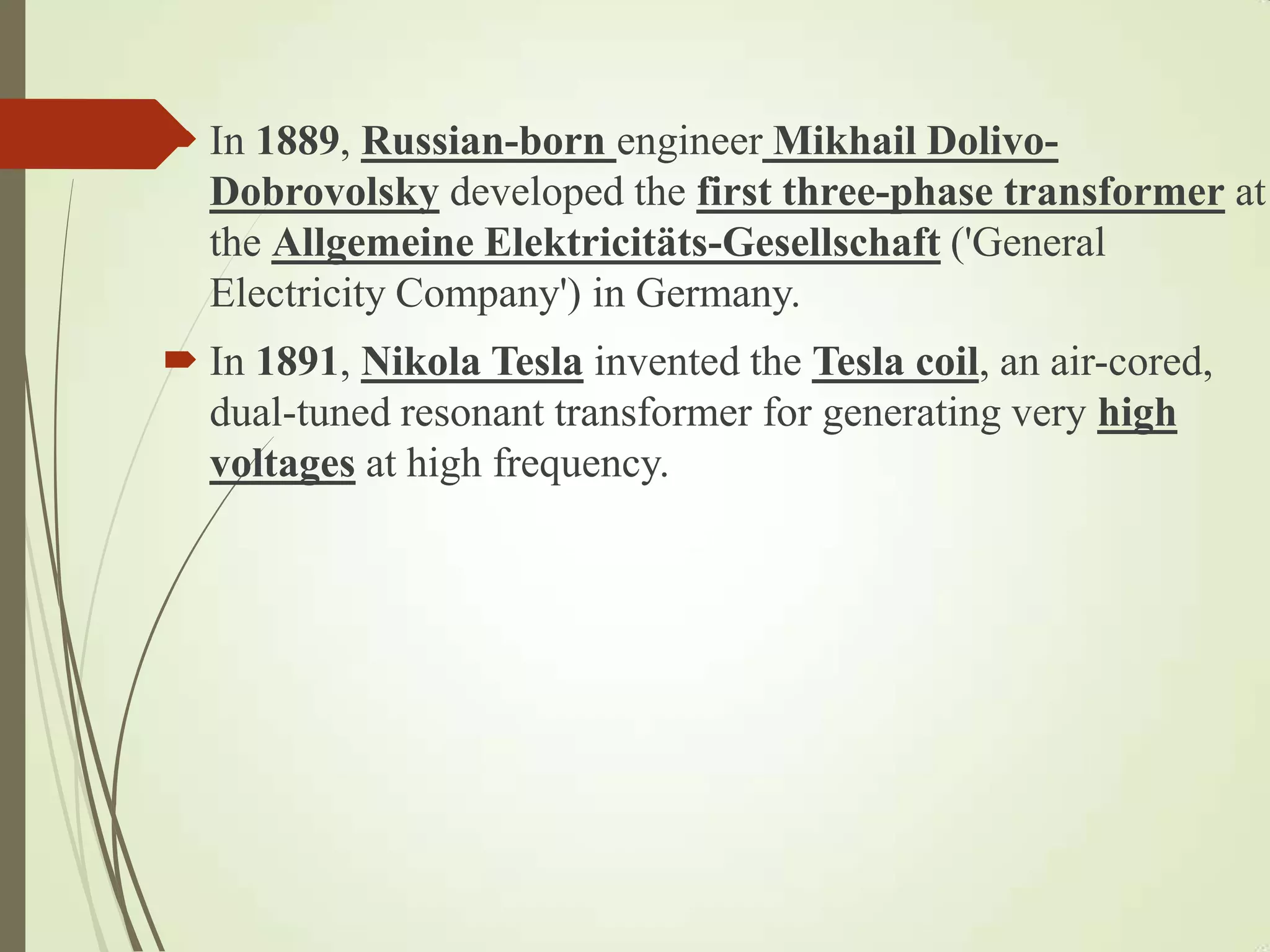  In 1889, Russian-born engineer Mikhail Dolivo-
Dobrovolsky developed the first three-phase transformer at
the Allgemeine Elektricitäts-Gesellschaft ('General
Electricity Company') in Germany.
 In 1891, Nikola Tesla invented the Tesla coil, an air-cored,
dual-tuned resonant transformer for generating very high
voltages at high frequency.
 