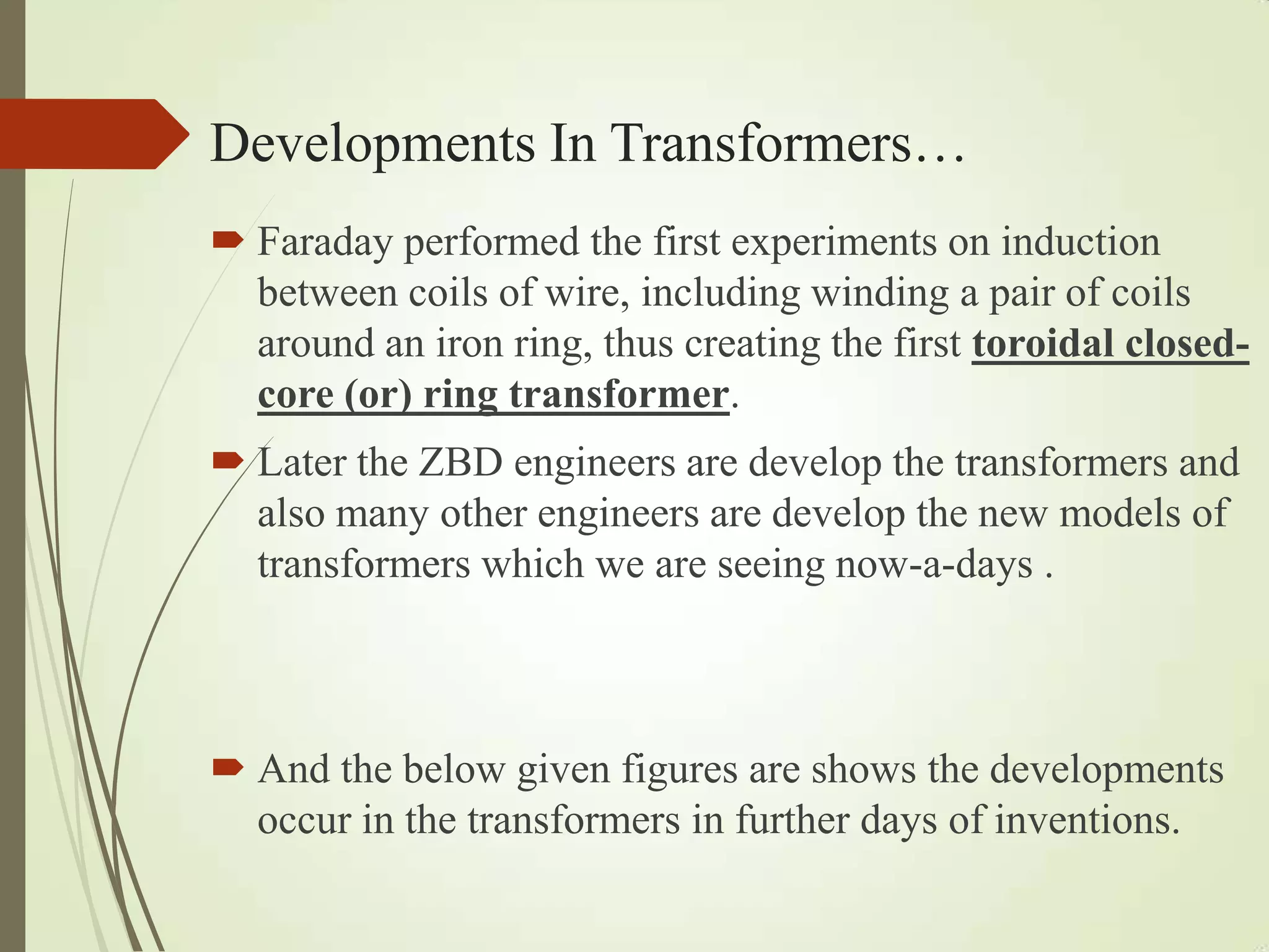 Developments In Transformers…
 Faraday performed the first experiments on induction
between coils of wire, including winding a pair of coils
around an iron ring, thus creating the first toroidal closed-
core (or) ring transformer.
 Later the ZBD engineers are develop the transformers and
also many other engineers are develop the new models of
transformers which we are seeing now-a-days .
 And the below given figures are shows the developments
occur in the transformers in further days of inventions.
 